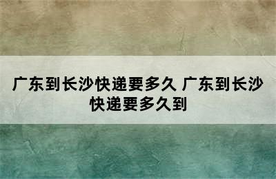 广东到长沙快递要多久 广东到长沙快递要多久到
